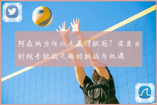 阿森纳为何从未赢得欧冠？深度分析枪手欧战之路的挑战与机遇