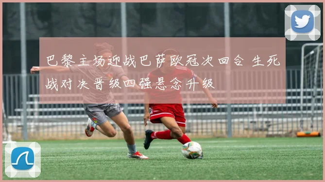 巴黎主场迎战巴萨欧冠次回合 生死战对决晋级四强悬念升级