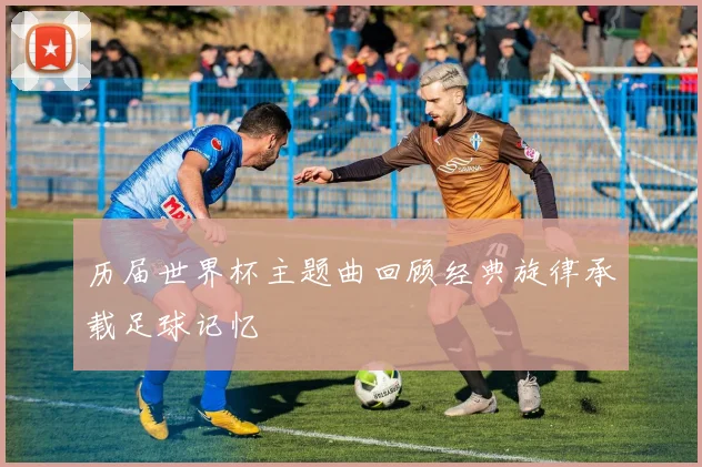 历届世界杯主题曲回顾经典旋律承载足球记忆