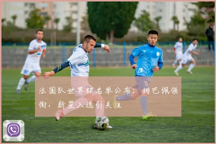 法国队世界杯名单公布：姆巴佩领衔，新星入选引关注