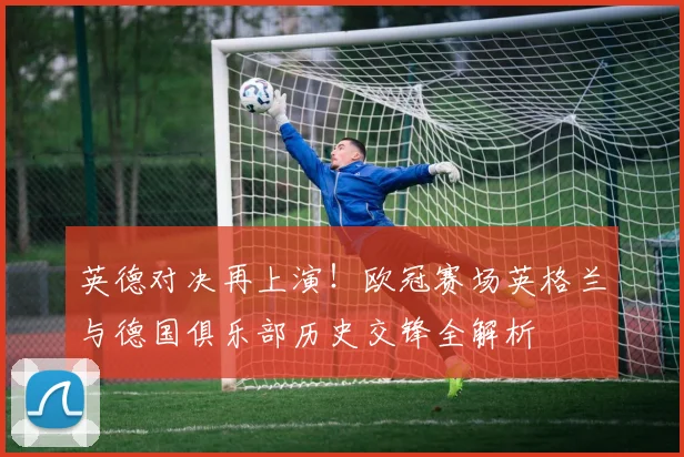 英德对决再上演！欧冠赛场英格兰与德国俱乐部历史交锋全解析