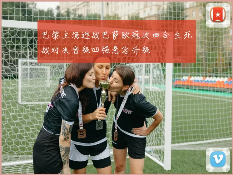 巴黎主场迎战巴萨欧冠次回合 生死战对决晋级四强悬念升级