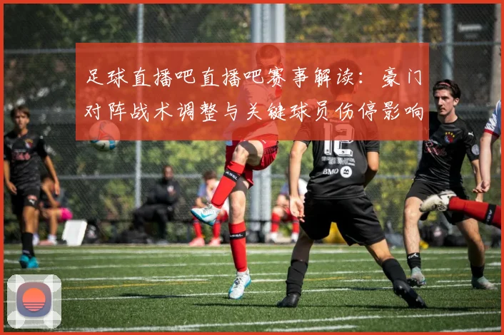 足球直播吧直播吧赛事解读：豪门对阵战术调整与关键球员伤停影响分析