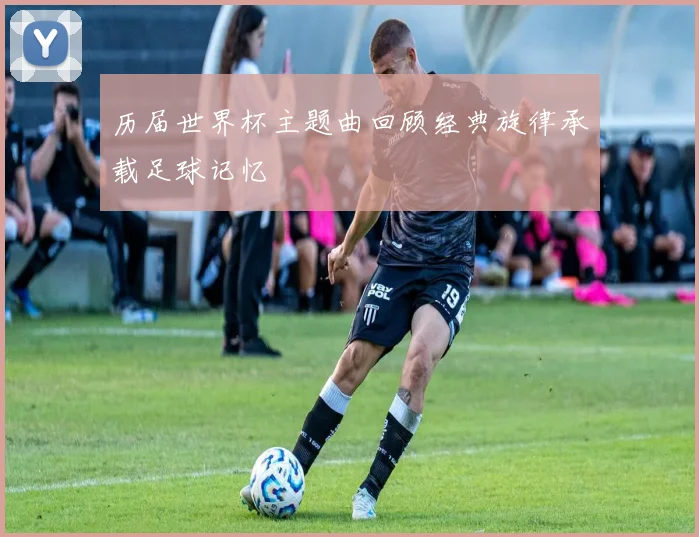 历届世界杯主题曲回顾经典旋律承载足球记忆