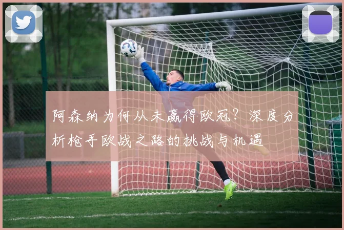 阿森纳为何从未赢得欧冠？深度分析枪手欧战之路的挑战与机遇