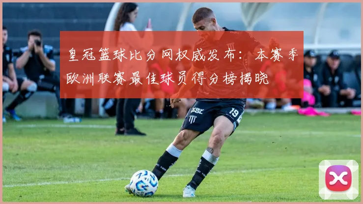 皇冠篮球比分网权威发布：本赛季欧洲联赛最佳球员得分榜揭晓