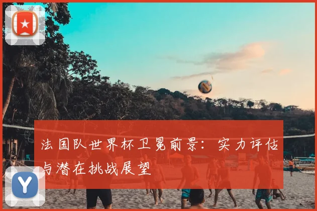 法国队世界杯卫冕前景：实力评估与潜在挑战展望